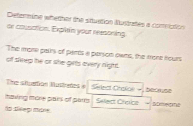 Determine whether the stuation Ilustrates a comelction 
or cossation. Explain your reasoning. 
The more pairs of parrts a person owns, the more hours 
of sleep he or she gets every night. 
The stuaton Istates a Sellect Chaïce because 
frawing more pairs of parts Select Choice * soméore 
to sleep more .