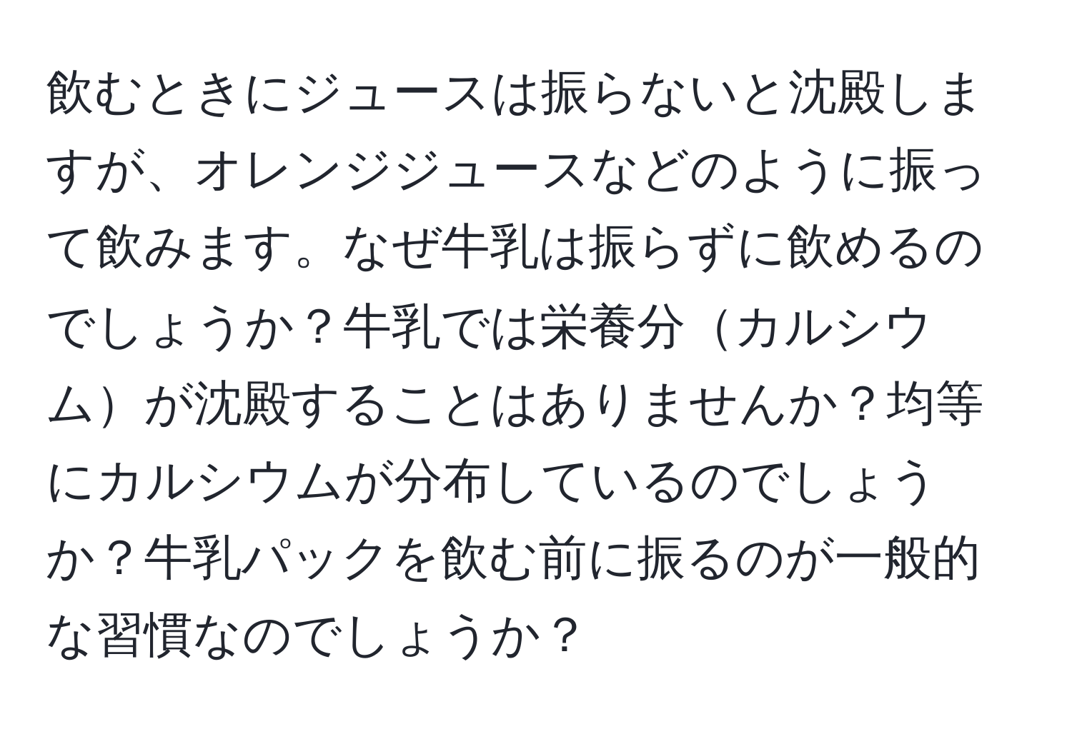 飲むときにジュースは振らないと沈殿しますが、オレンジジュースなどのように振って飲みます。なぜ牛乳は振らずに飲めるのでしょうか？牛乳では栄養分カルシウムが沈殿することはありませんか？均等にカルシウムが分布しているのでしょうか？牛乳パックを飲む前に振るのが一般的な習慣なのでしょうか？