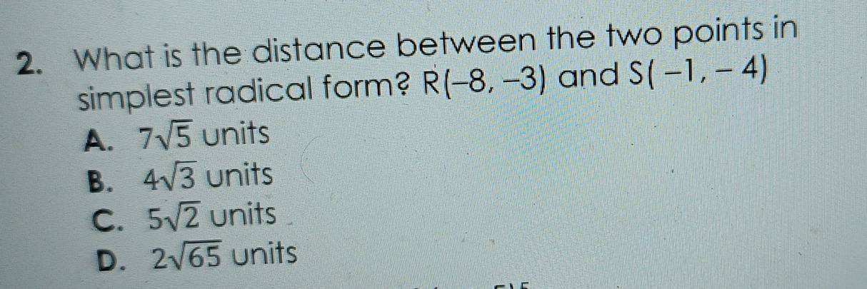 What is the distance between the two points in
simplest radical form? R(-8,-3) and S(-1,-4)
A. 7sqrt(5) units
B. 4sqrt(3) units
C. 5sqrt(2) units
D. 2sqrt(65) units