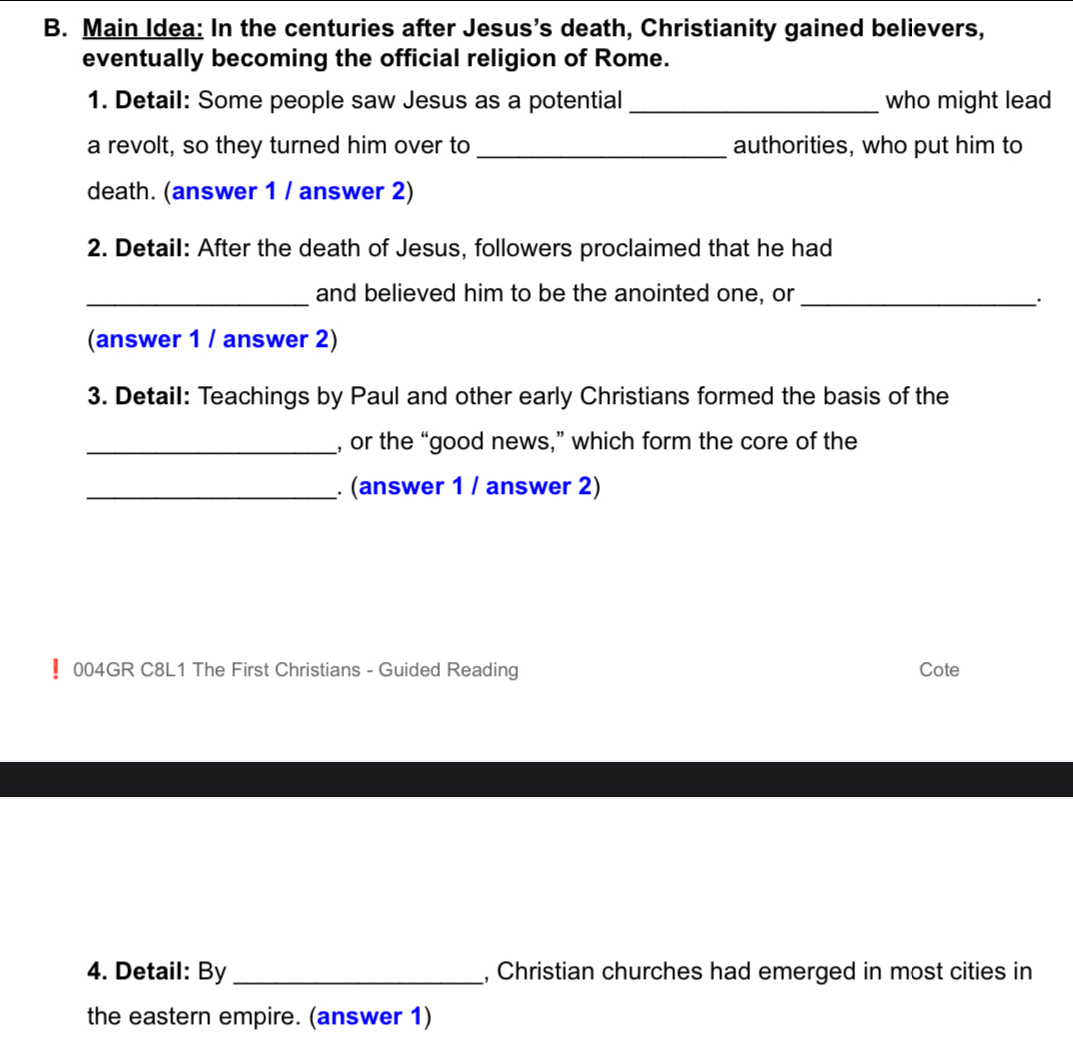 Main Idea: In the centuries after Jesus's death, Christianity gained believers, 
eventually becoming the official religion of Rome. 
1. Detail: Some people saw Jesus as a potential _who might lead 
a revolt, so they turned him over to _authorities, who put him to 
death. (answer 1 / answer 2) 
2. Detail: After the death of Jesus, followers proclaimed that he had 
_and believed him to be the anointed one, or 
_· 
(answer 1 / answer 2) 
3. Detail: Teachings by Paul and other early Christians formed the basis of the 
_, or the “good news,” which form the core of the 
_. (answer 1 / answer 2) 
! 004GR C8L1 The First Christians - Guided Reading Cote 
4. Detail: By _, Christian churches had emerged in most cities in 
the eastern empire. (answer 1)