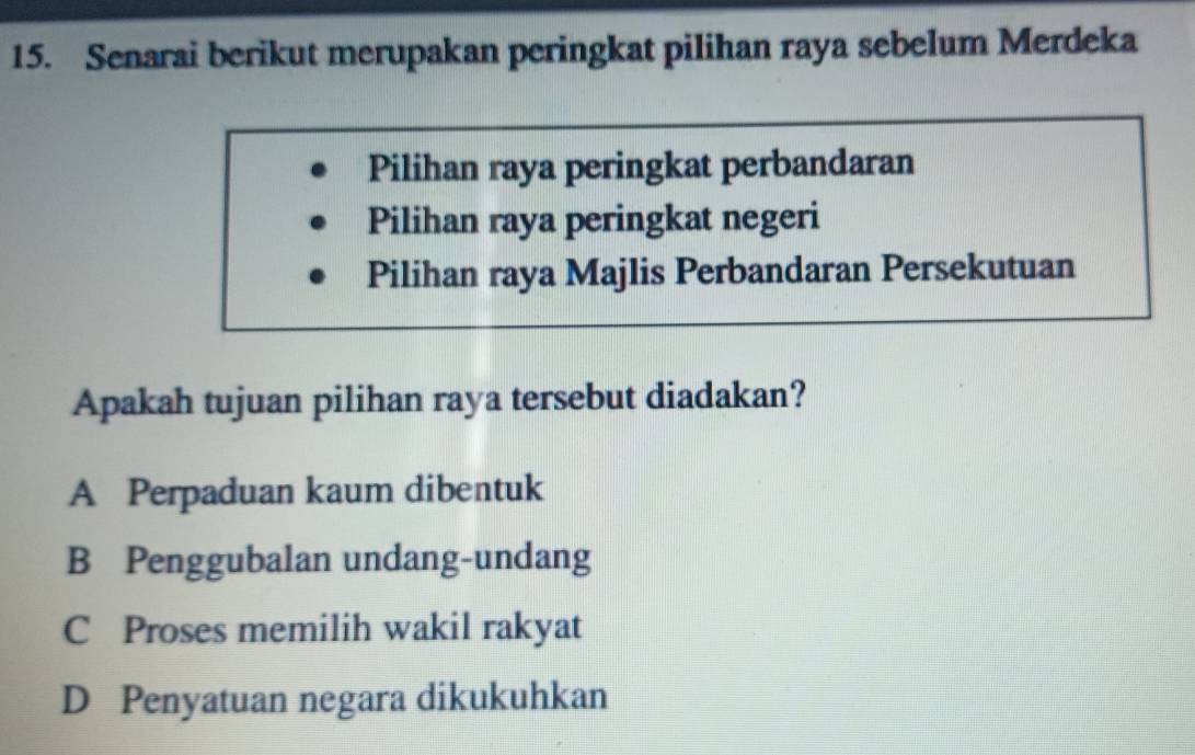 Senarai berikut merupakan peringkat pilihan raya sebelum Merdeka
Pilihan raya peringkat perbandaran
Pilihan raya peringkat negeri
Pilihan raya Majlis Perbandaran Persekutuan
Apakah tujuan pilihan raya tersebut diadakan?
A Perpaduan kaum dibentuk
B Penggubalan undang-undang
C Proses memilih wakil rakyat
D Penyatuan negara dikukuhkan