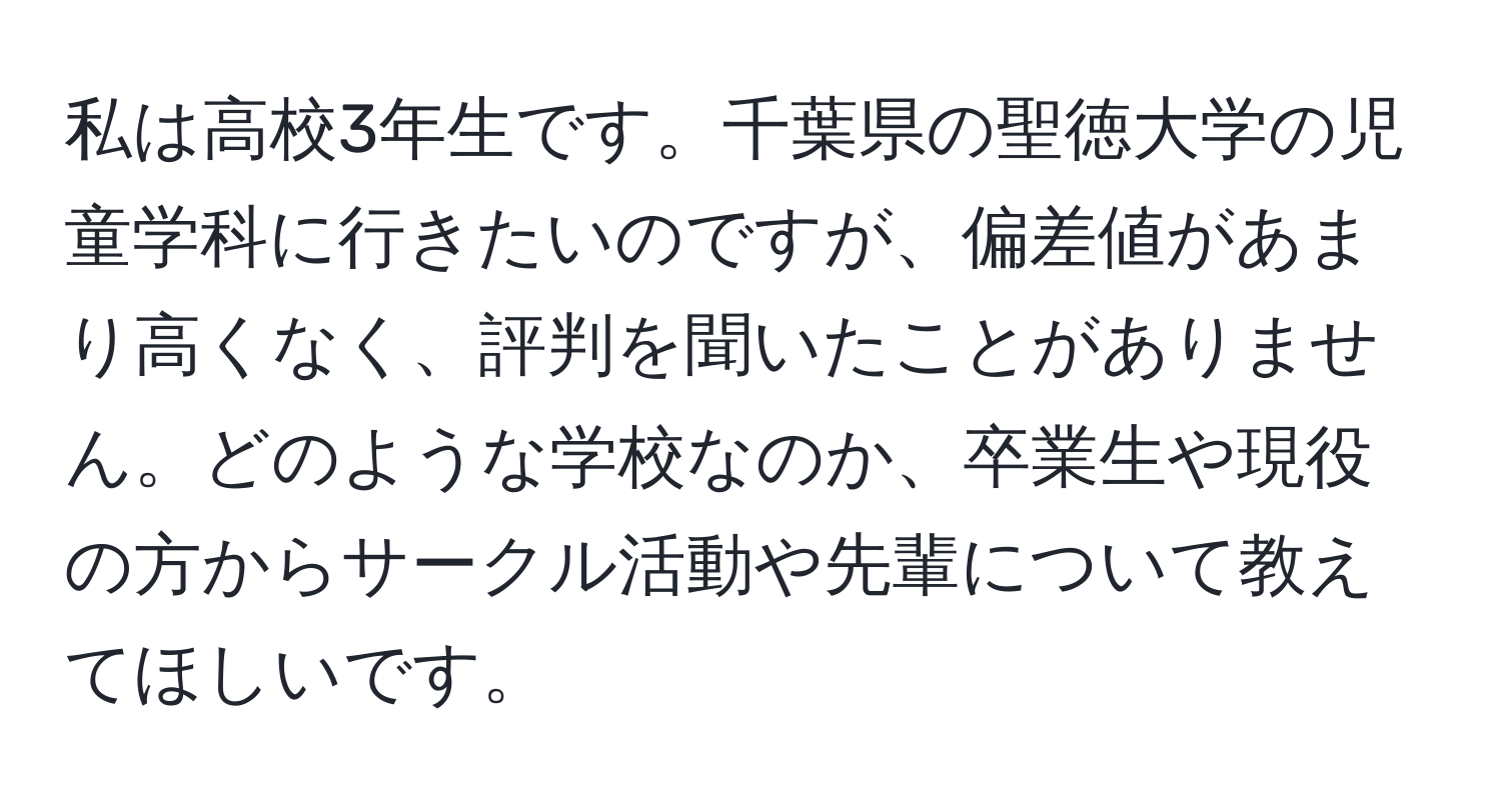 私は高校3年生です。千葉県の聖徳大学の児童学科に行きたいのですが、偏差値があまり高くなく、評判を聞いたことがありません。どのような学校なのか、卒業生や現役の方からサークル活動や先輩について教えてほしいです。