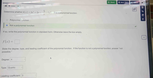 Check Save / E s a 
) Liseen
1
Determine whether h(x)=3x^2+2x- 5/x +9x^3 7 is a polynomial function.
Polynomial function
Not a polynomial function
If so, write the polynomial function in standard form; Otherwise leave the box empty.
(
f(x)=□
State the degree, type, and leading coefficient of the polynomial function. If the function is not a pollynomial function, answer "not
possible."
Degree: B° 
Type: Quartic
Leading coefficient: 3