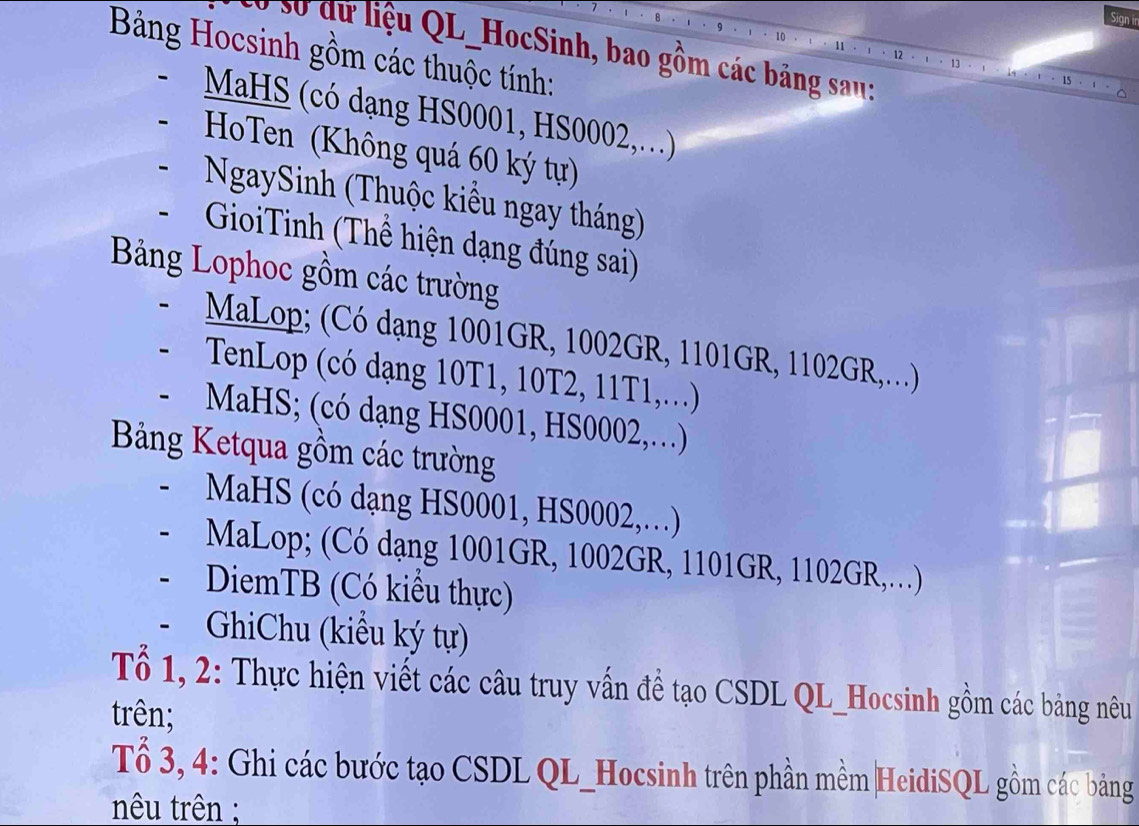 so dữ liệu QL_HocSinh, bao gồm các bảng sau: 
Bảng Hocsinh gồm các thuộc tính: 
MHS (có dạng HS0001, HS0002,.) 
HoTen (Không quá 60 ký tự) 
NgaySinh (Thuộc kiểu ngay tháng) 
GioiTinh (Thể hiện dạng đúng sai) 
Bảng Lophoc gồm các trường 
MaLop; (Có dạng 1001GR, 1002GR, 1101GR, 1102GR,.) 
TenLop (có dạng 10T1, 10T2, 11T1,.) 
a MaHS; (có dạng HS0001, HS0002,…) 
Bảng Ketqua gồm các trường 
MaHS (có dạng HS0001, HS0002,…) 
MaLop; (Có dạng 1001GR, 1002GR, 1101GR, 1102GR,…) 
DiemTB (Có kiểu thực) 
GhiChu (kiểu ký tự) 
Tổ 1, 2: Thực hiện viết các câu truy vấn đề tạo CSDL QL_Hocsinh gồm các bảng nêu 
trên; 
Tổ 3, 4: Ghi các bước tạo CSDL QL_Hocsinh trên phần mềm|HeidiSQL gồm các bảng 
nêu trên ;