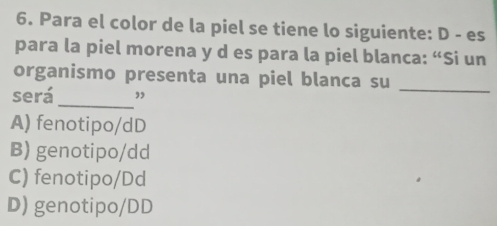 Para el color de la piel se tiene lo siguiente: D - es
para la piel morena y d es para la piel blanca: “Si un
organismo presenta una piel blanca su_
será_ ”
A) fenotipo/dD
B) genotipo/dd
C) fenotipo/Dd
D) genotipo/DD