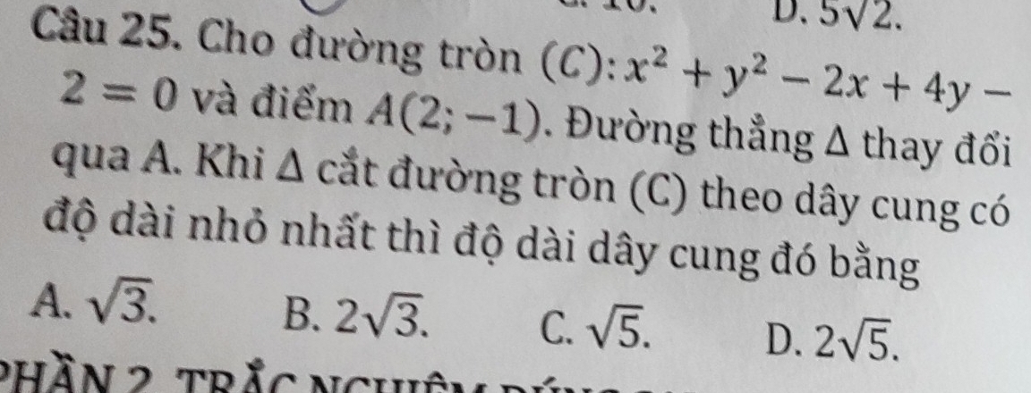 5sqrt(2). 
Câu 25. Cho đường tròn (C) : x^2+y^2-2x+4y-
2=0 và điểm A(2;-1). Đường thẳng Δ thay đổi
qua A. Khi . ∠ , cắt đường tròn (C) theo dây cung có
độ dài nhỏ nhất thì độ dài dây cung đó bằng
A. sqrt(3).
B. 2sqrt(3).
C. sqrt(5).
D. 2sqrt(5). 
phần 2 trắc nghên