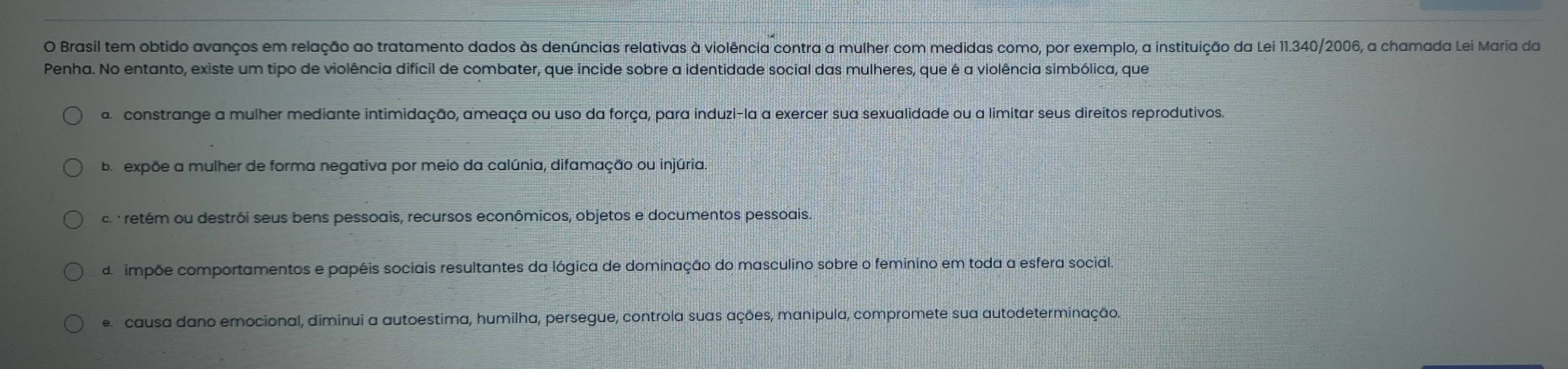 Brasil tem obtido avanços em relação ao tratamento dados às denúncias relativas à violência contra a mulher com medidas como, por exemplo, a instituição da Lei 11.340/2006, a chamada Lei Maria da
Penha. No entanto, existe um tipo de violência difícil de combater, que incide sobre a identidade social das mulheres, que é a violência simbólica, que
a constrange a mulher mediante intimidação, ameaça ou uso da força, para induzi-la a exercer sua sexualidade ou a limitar seus direitos reprodutivos.
Ba expõe a mulher de forma negativa por meio da calúnia, difamação ou injúria
c retém ou destrói seus bens pessoais, recursos econômicos, objetos e documentos pessoais.
de impõe comportamentos e papéis sociais resultantes da lógica de dominação do masculino sobre o feminino em toda a esfera social.
e causa dano emocional, diminui a autoestima, humilha, persegue, controla suas ações, manipula, compromete sua autodeterminação.