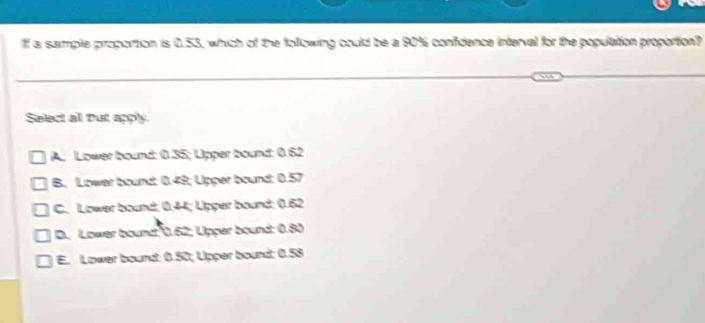 If a sample proportion is 0.53, which of the following could be a 90% confidence interval for the population proportion?
Select all Tut apply.
A. Lower bound: 0.35; Lipper bound: 0.62
B. Lower bound: 0.49; Lipper bound: 0.57
C. Lower bound: 0.44; Lipper bound: 0.62
D. Lower bound: 0.62; Lipper bound: 0.80
E. Lower bound: 0.50; Lipper bound: 0.58