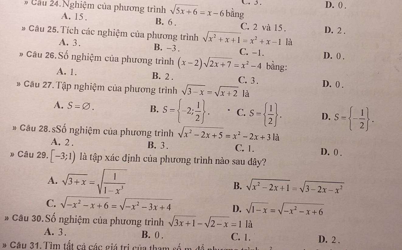 D. 0 .
» Cầu 24.Nghiệm của phương trình sqrt(5x+6)=x-6 bằng
A. 15 . B. 6 . C. 2 và 15.
D. 2 .
# Câu 25. Tích các nghiệm của phương trình sqrt(x^2+x+1)=x^2+x-1 là
A. 3 . B. −3 . C. -1.
D. 0 .
» Câu 26. Số nghiệm của phương trình (x-2)sqrt(2x+7)=x^2-4 bằng:
A. 1. B. 2 . C. 3 .
D. 0 .
* Câu 27. Tập nghiệm của phương trình sqrt(3-x)=sqrt(x+2) là
B.
A. S=varnothing . S= -2; 1/2  . C. S=  1/2  . D. S= - 1/2  .
* Câu 28. sSố nghiệm của phương trình sqrt(x^2-2x+5)=x^2-2x+3la
A. 2 . B. 3 . C. 1. D. 0 .
» Câu 29. [-3;1) là tập xác định của phương trình nào sau đây?
A. sqrt(3+x)=sqrt(frac 1)1-x^3 B. sqrt(x^2-2x+1)=sqrt(3-2x-x^2)
C. sqrt(-x^2-x+6)=sqrt(-x^2-3x+4)
D. sqrt(1-x)=sqrt(-x^2-x+6)
* Câu 30.Số nghiệm của phương trình sqrt(3x+1)-sqrt(2-x)=1 là
A. 3. C. 1. D. 2 .
B. 0 .
* Câu 31. Tìm tất cả các giá trị của tham số m đổ