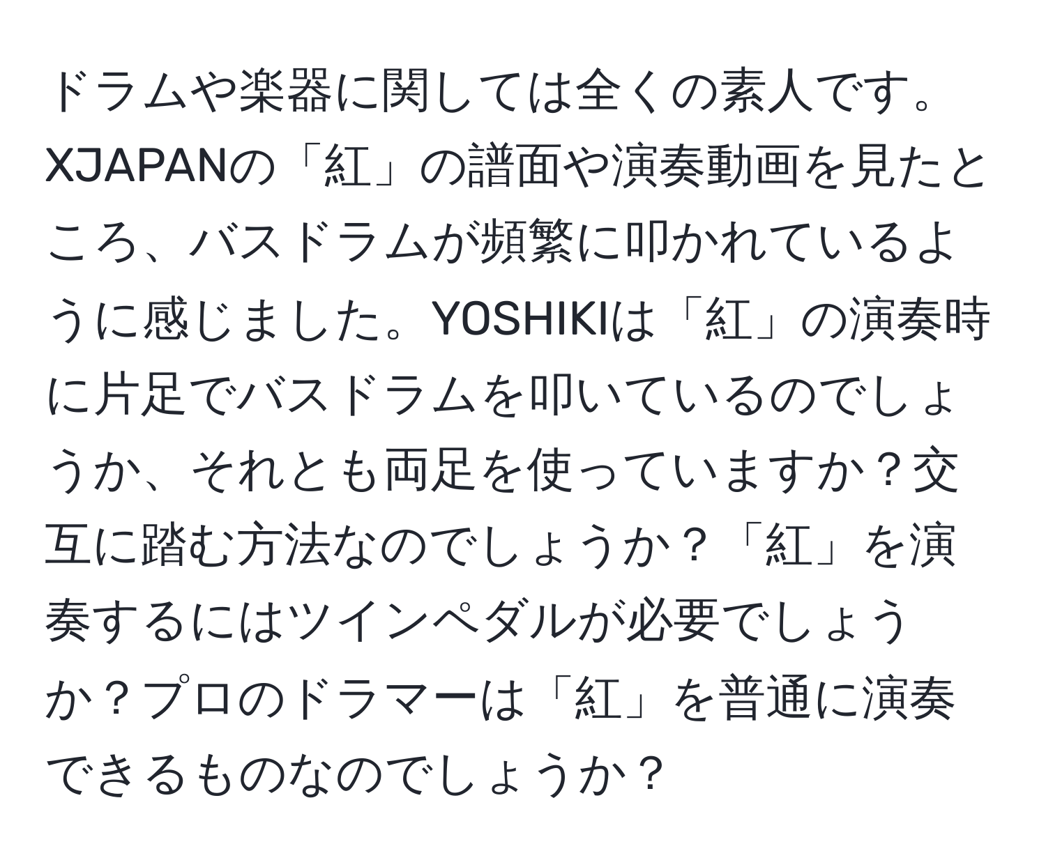 ドラムや楽器に関しては全くの素人です。XJAPANの「紅」の譜面や演奏動画を見たところ、バスドラムが頻繁に叩かれているように感じました。YOSHIKIは「紅」の演奏時に片足でバスドラムを叩いているのでしょうか、それとも両足を使っていますか？交互に踏む方法なのでしょうか？「紅」を演奏するにはツインペダルが必要でしょうか？プロのドラマーは「紅」を普通に演奏できるものなのでしょうか？