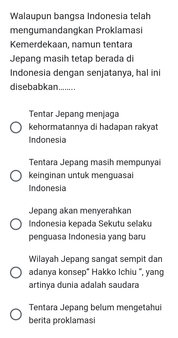 Walaupun bangsa Indonesia telah
mengumandangkan Proklamasi
Kemerdekaan, namun tentara
Jepang masih tetap berada di
Indonesia dengan senjatanya, hal ini
disebabkan........
Tentar Jepang menjaga
kehormatannya di hadapan rakyat
Indonesia
Tentara Jepang masih mempunyai
keinginan untuk menguasai
Indonesia
Jepang akan menyerahkan
Indonesia kepada Sekutu selaku
penguasa Indonesia yang baru
Wilayah Jepang sangat sempit dan
adanya konsep” Hakko Ichiu “, yang
artinya dunia adalah saudara
Tentara Jepang belum mengetahui
berita proklamasi