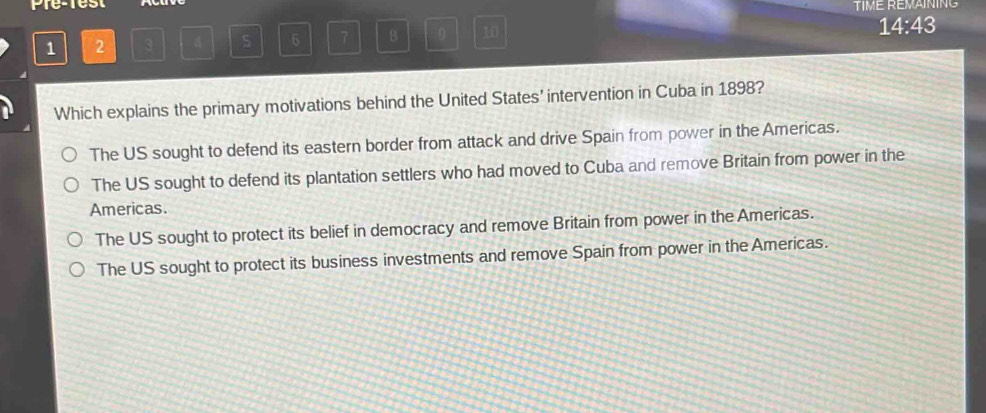 Pre-rest TIME REMAINING
1 2 3 A 5 6 7 B 0 10
14:43 
Which explains the primary motivations behind the United States’ intervention in Cuba in 1898?
The US sought to defend its eastern border from attack and drive Spain from power in the Americas.
The US sought to defend its plantation settlers who had moved to Cuba and remove Britain from power in the
Americas.
The US sought to protect its belief in democracy and remove Britain from power in the Americas.
The US sought to protect its business investments and remove Spain from power in the Americas.