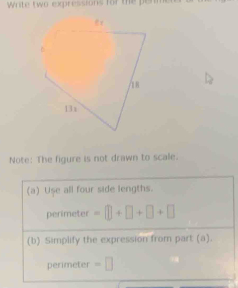 Write two expressions for the perme 
Note: The figure is not drawn to scale. 
(a) Use all four side lengths. 
perimeter =□ +□ +□ +□
(b) Simplify the expression from part (a). 
perimeter =□