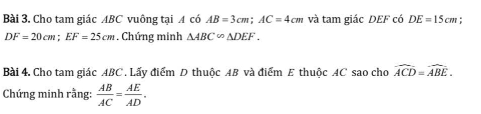 Cho tam giác ABC vuông tại A có AB=3cm; AC=4cm và tam giác DEF có DE=15cm :
DF=20cm; EF=25cm. Chứng minh △ ABC∽ △ DEF. 
Bài 4. Cho tam giác ABC. Lấy điểm D thuộc AB và điểm E thuộc AC sao cho widehat ACD=widehat ABE. 
Chứng minh rằng:  AB/AC = AE/AD .