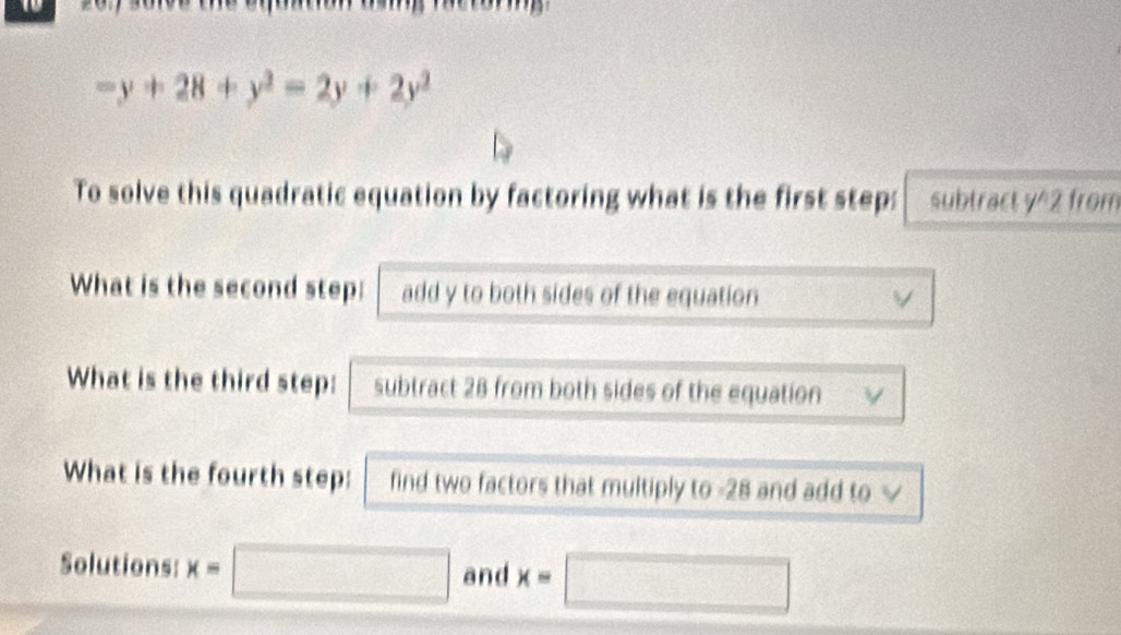 -y+28+y^2=2y+2y^2
To solve this quadratic equation by factoring what is the first step: subtract y^2 from
What is the second step: add y to both sides of the equation v
What is the third step: subtract 28 from both sides of the equation V
What is the fourth step: find two factors that multiply to -28 and add to √
Solutions: x=□ and x=□