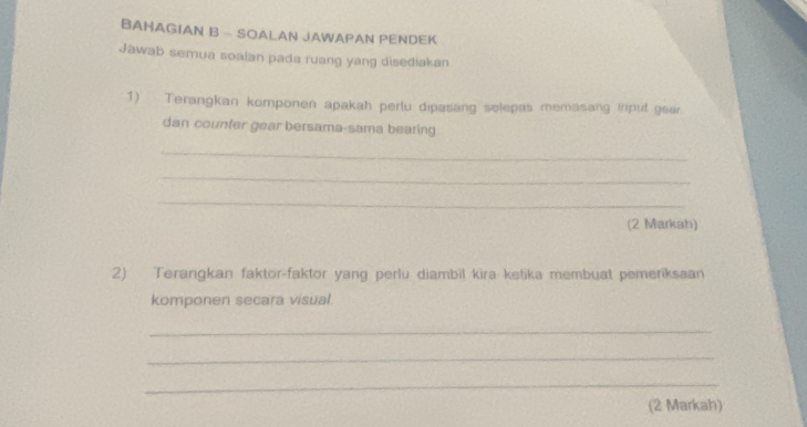 BAHAGIAN B - SOALAN JAWAPAN PENDEK 
Jawab semua soaian pada ruang yang disediakan 
1) Terangkan komponen apakah perlu dipasang selepas memasang iriput gear 
dan counter gear bersama-sama bearing 
_ 
_ 
_ 
(2 Markah) 
2) Terangkan faktor-faktor yang perlu diambil kira ketika membuat pemeriksaan 
komponen secara visual. 
_ 
_ 
_ 
(2 Markah)