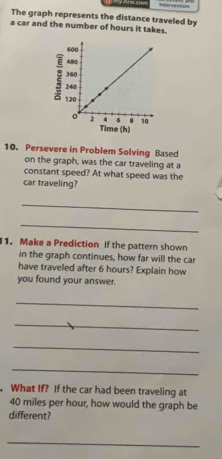 gmy.hrw.com Intervention 
The graph represents the distance traveled by 
a car and the number of hours it takes. 
Time (h) 
10. Persevere in Problem Solving Based 
on the graph, was the car traveling at a 
constant speed? At what speed was the 
car traveling? 
_ 
_ 
1. Make a Prediction If the pattern shown 
in the graph continues, how far will the car 
have traveled after 6 hours? Explain how 
you found your answer. 
_ 
_ 
_ 
_ 
. What If? If the car had been traveling at
40 miles per hour, how would the graph be 
different? 
_