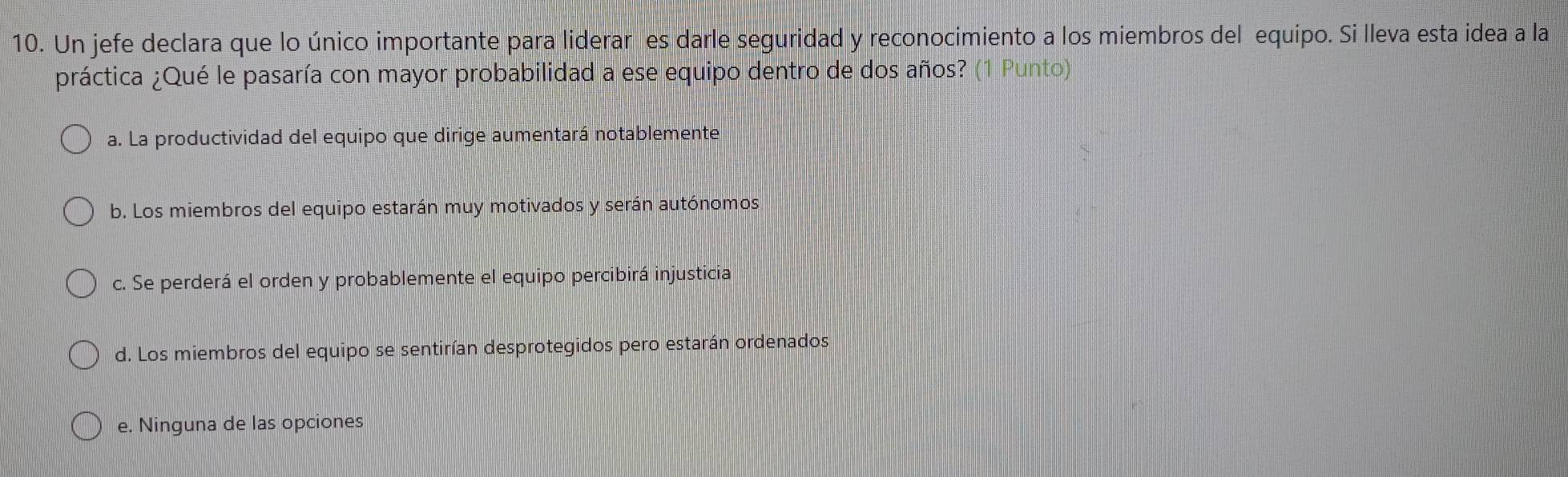 Un jefe declara que lo único importante para liderar es darle seguridad y reconocimiento a los miembros del equipo. Si lleva esta idea a la
práctica ¿Qué le pasaría con mayor probabilidad a ese equipo dentro de dos años? (1 Punto)
a. La productividad del equipo que dirige aumentará notablemente
b. Los miembros del equipo estarán muy motivados y serán autónomos
c. Se perderá el orden y probablemente el equipo percibirá injusticia
d. Los miembros del equipo se sentirían desprotegidos pero estarán ordenados
e. Ninguna de las opciones