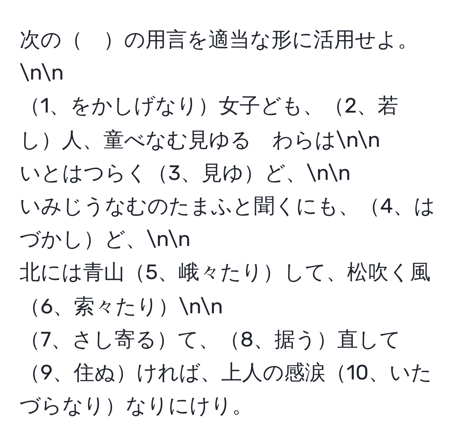 次の　の用言を適当な形に活用せよ。nn
1、をかしげなり女子ども、2、若し人、童べなむ見ゆる　わらはnn
いとはつらく3、見ゆど、nn
いみじうなむのたまふと聞くにも、4、はづかしど、nn
北には青山5、峨々たりして、松吹く風6、索々たりnn
7、さし寄るて、8、据う直して9、住ぬければ、上人の感涙10、いたづらなりなりにけり。