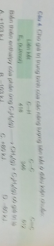 Cho giá trị trung bình của các năng lượng liên kết ở điều kiện chuẩn:
Liên kết C-H G-9 C=C
E_b (ks//mol) 41B 346
61°
có giả trị là
Biến thiên enthalpy của phản ứng C_3H_6(g)to CH_4(g)+C_2H_6(g) D. -80 kJ.
A +103 kl B −103 kJ C. +80kJ.