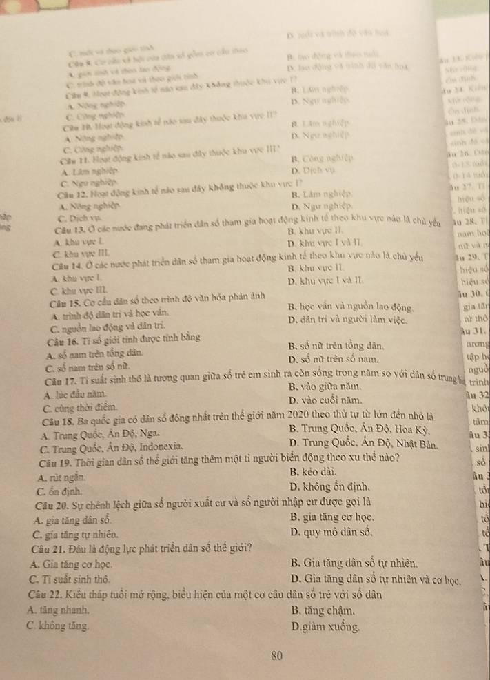 D. mổi và tình độ văn loà
C. mới và thao gio tính
Câm B. Cơ cầu và hội của dân số gồm có cầu theo B. tạo động và thao tổi
an 13 s[tu ]
A. gih snh vó thào táo động
D. lạo dộng và tình dù văn hoa St 00g
C. trình độ vău hoa vi theo giới tính
Ow tink
Cilu 9, Moạt động kinh tế náo sau đây không thuộc khu vực 17 B. Lâm nghiệp
u M Kin
A. Nông nghiệp D. Ngự nghiệp.
đóu l C. Công nghiên
Ciu H. Moạt động kinh tể nào sau đây thuộc khu vực II? Vứ rộng Ôn định
B. Lăm nghiệp
4u 2º 1n
A Năng nghiên D. Ngự nghiệp
ah đề và
sinh đá và
C. Cộng nghiệp
Cim 11. Hoạt động kinh tế nào sau đây thuộc khu vực III B. Công nghiệp
ău 26 Cân
0-1.5 ((8)
A. Lâm nghiệp D. Djch vu
0-14 tuổi
C. Ngu nghiệp
Cầu 12. Hoạt động kinh tế nào sau đây không thuộc khu vực 1? B. Lâm nghiệp ău 2?. 1
A. Nông nghiệp D. Ngự nghiệp. hiệu số
Tập C. Dịch vụ.
ing Câu 13, Ở các nước đang phát triển dân số tham gia hoạt động kinh tế theo khu vực nào là chủ yểu  hign sà
A. khu vực L B. khu vực II. ău 28、 T nam ho
C. khu vụe III. D. khu vực I và II
Cầu 14. Ở các nước phát triển dân số tham gia hoạt động kinh tế theo khu vực nào là chủ yểu nǚ và n
A. khu vực 1. B. khu vực 1I lu 29. T hiệu số
C. khu vực III. D. khu vực I và II
Cầu 15. Cơ cầu dân số theo trình độ văn hóa phản ánh ln 30. ( hiệu số
B. học vấn và nguồn lao động. gia tān
A. trình độ dân trí và học vẫn. rử thô
D. dân trí và người làm việc.
C. nguồn lao động và dân trí. Au 31.
Câu 16. Tí số giới tính được tính bằng B số nữ trên tổng dân. hrmg
A. số nam trên tổng dân. D. số nữ trên số nam. tập he
C. số nam trên số nữ.
ngud
Câu 17. Tỉ suất sinh thộ là tương quan giữa số trẻ em sinh ra còn sống trong năm so với dân số trung bự trình
A. lúc đầu năm. B. vào giữa năm.
D. vào cuối năm.
C. cùng thời điểm. ầu 32 khō
Câu 18. Ba quốc gia có dân số đông nhất trên thể giới năm 2020 theo thứ tự từ lớn đến nhỏ là tâm
B. Trung Quốc, Ấn Độ, Hoa Kỳ, âu 3
A. Trung Quốc, Ấn Độ, Nga.  D. Trung Quốc, Ấn Độ, Nhật Bản.
C. Trung Quốc, Ân Độ, Indonexia.
Câu 19. Thời gian dân số thể giới tăng thêm một tỉ người biển động theo xu thế nào? . sin
số
A. rút ngắn. B. kéo dài.
âu 3
C. ổn định. D. không ổn định. tổi
Câu 20. Sự chênh lệch giữa số người xuất cư và số người nhập cư được gọi là
hi
A. gia tăng dân số B. gia tăng cơ học. tổ
C. gia tăng tự nhiên. D. quy mô dân số, tổ
Câu 21. Đâu là động lực phát triển dân số thể giới?
A. Gia tăng cơ học. B. Gia tăng dân số tự nhiên. lu . I
C. Tỉ suất sinh thô. D. Gia tăng dân số tự nhiên và cơ học.
Câu 22. Kiểu tháp tuổi mở rộng, biểu hiện của một cơ câu dân số trẻ với số dân
A. tăng nhanh. B. tăng chậm.
C. không tăng. D.giảm xuống.
80
