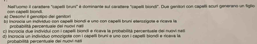 Nell'uomo il carattere "capelli bruni" è dominante sul carattere “capelli biondi”. Due genitori con capelli scuri generano un figlio 
con capelli biondi. 
a) Descrivi il genotipo dei genitori 
b) Incrocia un individuo con capelli biondi e uno con capelli bruni eterozigote e ricava la 
probabilità percentuale dei nuoví nati 
c) Incrocia due individui con i capelli biondi e ricava la probabilità percentuale dei nuovi nati 
d) Incrocia un individuo omozigote con i capelli bruni e uno con i capelli biondi e ricava la 
probabilità percentuale dei nuovi nati