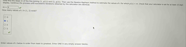 First find the slope m of the line joining (1,g(1)) and (2,g(2)). Then use the Newton-Raphson method to estimate the values of c for which g(c)=m. Check that your calculator is set for at least 10 digit
display. Continue the process until successive iterations obtained by the calculator are identical.
m=4
How many values ofcin(1,2) exist ?
1
2
3
Enter values of c below in order from least to greatest. Enter DNE in any empty answer blanks.