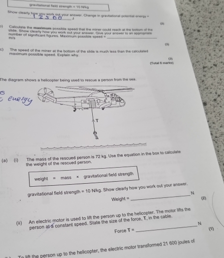 gravitational field sirength =10Mhog 
_ 
Show clearly how you work out your answer. Change in gravitational sotenial enersy 
(2 
) Calculate the maximum possible speed that the miner could reach at the bottom of the 
slite. Show clearly how you work out your answer. Give your answer to an appropnate
m/s number of significant figures. Maximum passible speed _ 
(3) 
c) The speed of the miner at the bottom of the slide is much less man the calculated 
maximum possible speed. Explain why (3) 
(Total 3 marks 
The diagram shows a helicopter being used to rescue a person from the see. 
(a) (i) The mass of the rescued person is 72 kg. Use the equation in the box to calculate 
the weight of the rescued person. 
weight mass × gravitational field strength 
_ 
gravitational field strength =10N/kg. Show clearly how you work out your answer.
N
Weight == (2) 
(ii) An electric motor is used to lift the person up to the helicopter. The motor lifts the 
person at a constant speed. State the size of the force, T, in the cable.
N
Force T=
(1) 
Tn lift the person up to the helicopter, the electric motor transformed 21 600 joules of