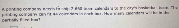 A printing company needs to ship 2,660 team calendars to the city's basketball team. The 
printing company can fit 44 calendars in each box. How many calendars will be in the 
partially filled box?