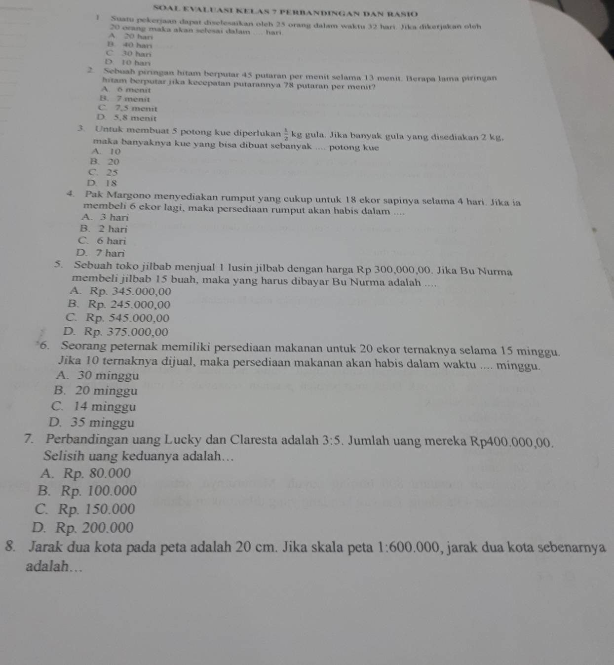 SOAL EVALUASI KELAS ? PERBANDINGAN DAN RASIO
1 Suatu pekerjaan dapat diselesaikan oleh 25 orang dalam waktu 32 hari. Jika dikerjakan oleh
20 orang maka akan selesai dalam .... hari.
A 20 hari
B. 40 har
C. 30 hari
D. 10 hari
2. Sebuah piringan hitam berputar 45 putaran per menit selama 13 menit. Berapa lama piringan
hitam berputar jika kecepatan putarannya 78 putaran per menit?
A. 6 menit
B. 7 menit
C. 7,5 menit
D. 5,8 menit
3. Untuk membuat 5 potong kue diperlukan  1/2 k g gula. Jika banyak gula yang disediakan 2 kg.
maka banyaknya kue yang bisa dibuat sebanyak .... potong kue
A. 10
B. 20
C. 25
D. 18
4. Pak Margono menyediakan rumput yang cukup untuk 18 ekor sapinya selama 4 hari. Jíka ia
membeli 6 ekor lagi, maka persediaan rumput akan habis dalam ....
A. 3 hari
B. 2 hari
C. 6 hari
D. 7 hari
5. Sebuah toko jilbab menjual 1 lusin jilbab dengan harga Rp 300,000,00. Jika Bu Nurma
membeli jilbab 15 buah, maka yang harus dibayar Bu Nurma adalah ....
A. Rp. 345.000,00
B. Rp. 245.000,00
C. Rp. 545.000,00
D. Rp. 375.000,00
6. Seorang peternak memiliki persediaan makanan untuk 20 ekor ternaknya selama 15 minggu.
Jika 10 ternaknya dijual, maka persediaan makanan akan habis dalam waktu .... minggu.
A. 30 minggu
B. 20 minggu
C. 14 minggu
D. 35 minggu
7. Perbandingan uang Lucky dan Claresta adalah 3:5. Jumlah uang mereka Rp400.000,00.
Selisih uang keduanya adalah….
A. Rp. 80.000
B. Rp. 100.000
C. Rp. 150.000
D. Rp. 200.000
8. Jarak dua kota pada peta adalah 20 cm. Jika skala peta 1:600 000 , jarak dua kota sebenarnya
adalah…..