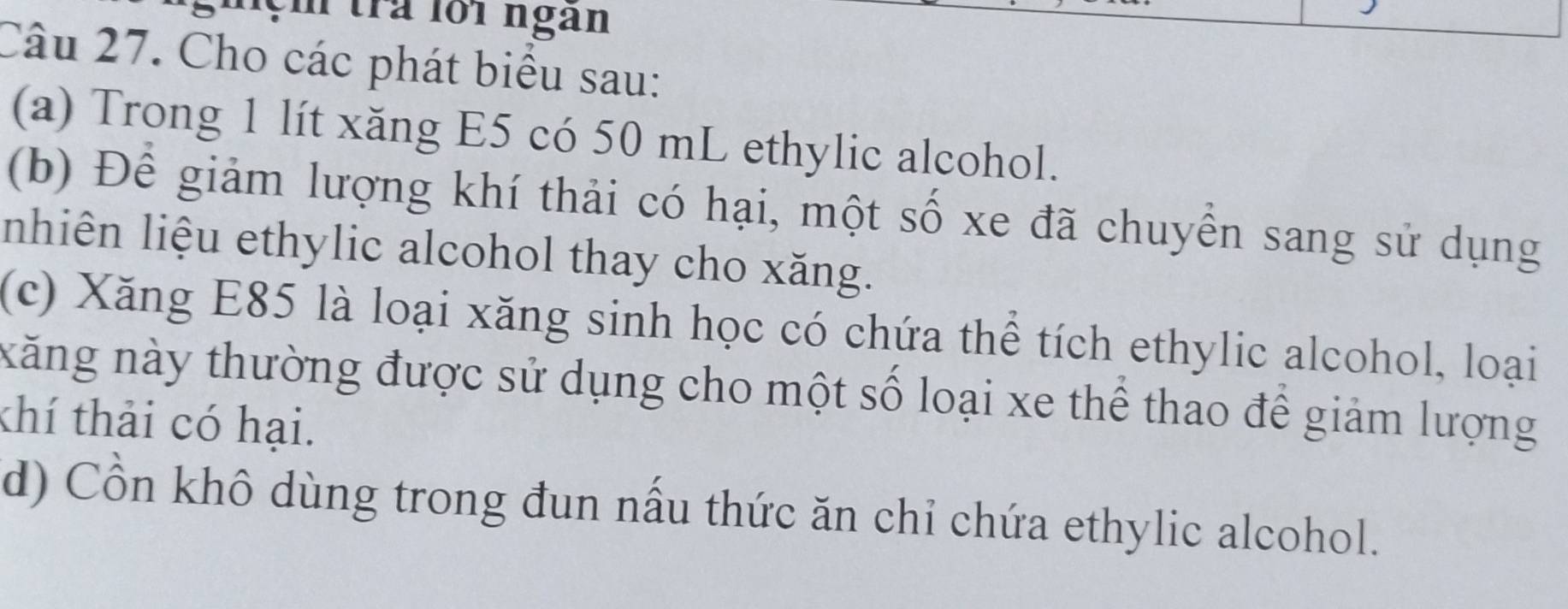 lệm tra loi ngàn 
Câu 27. Cho các phát biểu sau: 
(a) Trong 1 lít xăng E5 có 50 mL ethylic alcohol. 
(b) Để giảm lượng khí thải có hại, một số xe đã chuyển sang sử dụng 
nhiên liệu ethylic alcohol thay cho xăng. 
(c) Xăng E85 là loại xăng sinh học có chứa thể tích ethylic alcohol, loại 
xăng này thường được sử dụng cho một số loại xe thể thao để giảm lượng 
thí thải có hại. 
d) Cồn khô dùng trong đun nấu thức ăn chỉ chứa ethylic alcohol.