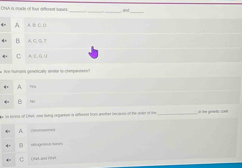 DNA is made of four different bases.
_, and_
A A. B. C. D
B A,C、 G, T
C A, C, G,U
Are humans genetically similar to chimpanzees?
A Yes
B No
(× In terms of DNA one living organism is different from another because of the order of the _in the genetic code
A chromosomes
B nitrogenous bases
C DNA and RNA