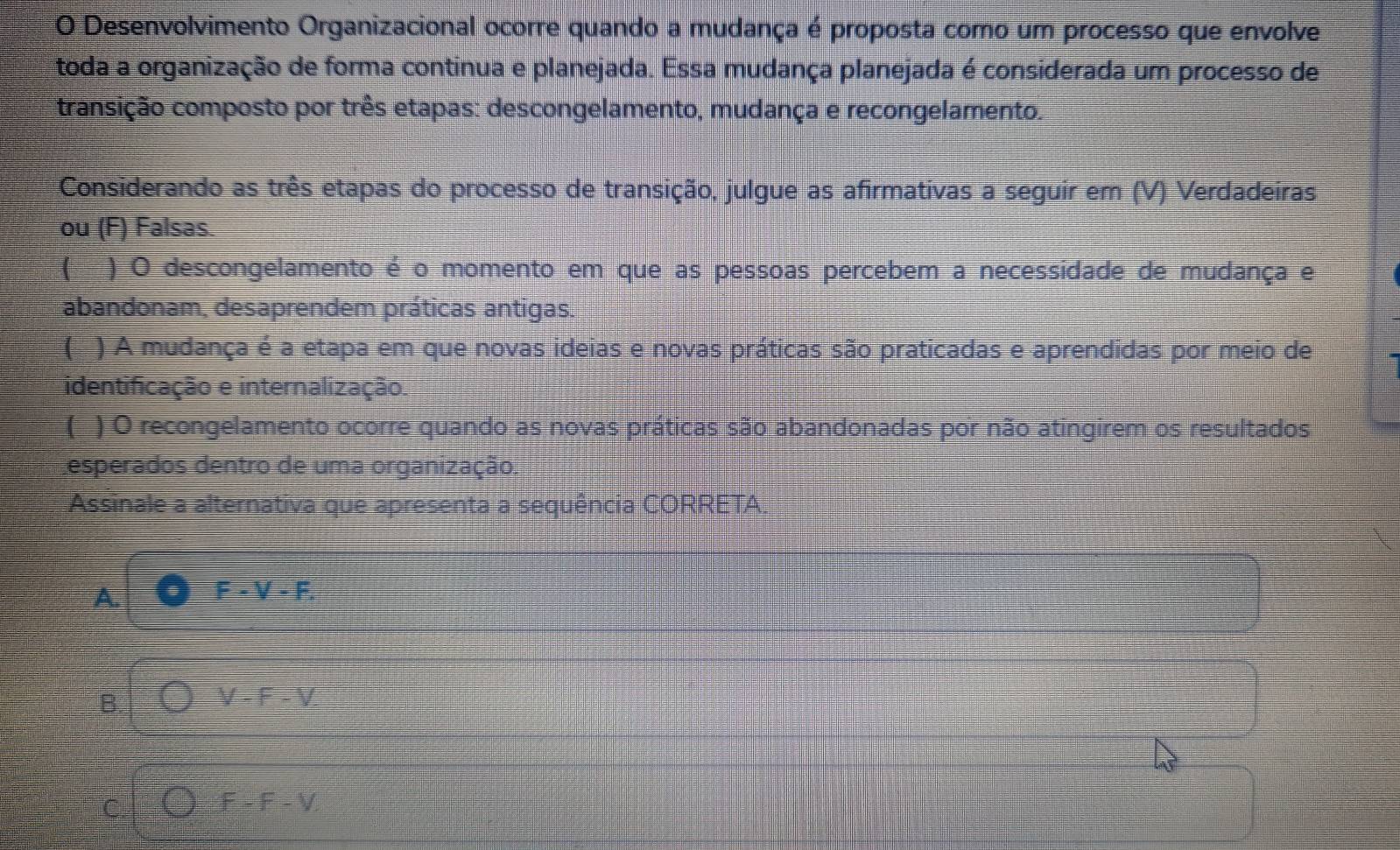 Desenvolvimento Organizacional ocorre quando a mudança é proposta como um processo que envolve
toda a organização de forma continua e planejada. Essa mudança planejada é considerada um processo de
transição composto por três etapas: descongelamento, mudança e recongelamento.
Considerando as três etapas do processo de transição, julgue as afirmativas a seguir em (V) Verdadeiras.
ou (F) Falsas.
) O descongelamento é o momento em que as pessoas percebem a necessidade de mudança e
abandonam, desaprendem práticas antigas.
) A mudança é a etapa em que novas ideias e novas práticas são praticadas e aprendidas por meio de
identificação e internalização.
) O recongelamento ocorre quando as novas práticas são abandonadas por não atingirem os resultados
esperados dentro de uma organização.
Assinale a alternativa que apresenta a sequência CORRETA.
A.
F-V-F.
B.
V-F-V.
C bigcirc F-F-V,