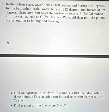 In the Celsius scale, water boils at 100 degrees and freezes at 0 degrees. 
In the Fahrenheit scale, water boils at 212 degrees and freezes at 32
degrees. Draw axes, but label the horizontal axis as F (for Fahrenheit) 
and the vertical axis as C (for Celsius). We could then plot the points 
corresponding to boiling and freezing. 
Find an equation in the form C=mF+b that includes both of 
these points. (This equation can be used to convert Fahrenheit to 
Celsius). 
Find a point on the line where C=F.