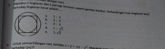 Iikan đengan Sam
5. Diketahui 2 lingkaran dan 1 persegi tersusun seperti gambar berikut. Perbandingan luas lingkaran keci terhadap lingkaran besar adalah .
a. 1:2
b. 2:3
C. 3:4
d. 1:sqrt(2)
e. 1:sqrt(3)
6. Untuk semua bilangan real, berlaku x*y=xy-y^2
terhadap (pq)?