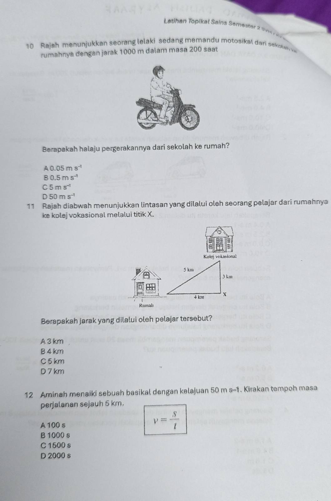 Latihan Topikal Sains Semester s 
10 Rajah menunjukkan seorang lelaki sedang memandu motosikal dari sekolan v
rumahnya dengan jarak 1000 m dalam masa 200 saat
Berapakah halaju pergerakannya dari sekolah ke rumah?
A0.05ms^(-1)
B0.5ms^(-1)
C5ms^(-1)
D50ms^(-1)
11 Rajah diabwah menunjukkan lintasan yang dilalui oleh seorang pelajar dari rumahnya
ke kolej vokasional melalui titik X.
Kolej vokasional
Rumahı
Berapakah jarak yang dilalui oleh pelajar tersebut?
A 3 km
B 4 km
C 5 km
D 7 km
12 Aminah menaiki sebuah basikal dengan kelajuan 50 m s-1. Kirakan tempoh masa
perjalanan sejauh 5 km.
A 100 s
v= S/t 
B 1000 s
C 1500 s
D 2000 s