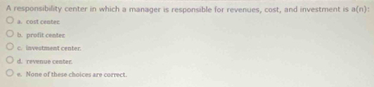 A responsibility center in which a manager is responsible for revenues, cost, and investment is a(n)
a. cost center
b. profit center
c. investment center.
d. revenue center.
e. None of these choices are correct.