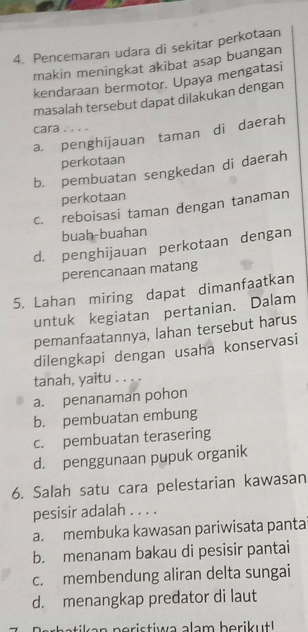 Pencemaran udara di sekitar perkotaan
makin meningkat akibat asap buangan
kendaraan bermotor. Upaya mengatasi
masalah tersebut dapat dilakukan dengan
cara ....
a. penghijauan taman di daerah
perkotaan
b. pembuatan sengkedan di daerah
perkotaan
c. reboisasi taman dengan tanaman
buah-buahan
d. penghijauan perkotaan dengan
perencanaan matang
5. Lahan miring dapat dimanfaatkan
untuk kegiatan pertanian. Dalam
pemanfaatannya, lahan tersebut harus
dilengkapi dengan usaha konservasi
tanah, yaitu . . . .
a. penanaman pohon
b. pembuatan embung
c. pembuatan terasering
d. penggunaan pupuk organik
6. Salah satu cara pelestarian kawasan
pesisir adalah . . . .
a. membuka kawasan pariwisata panta
b. menanam bakau di pesisir pantai
c. membendung aliran delta sungai
d. menangkap predator di laut