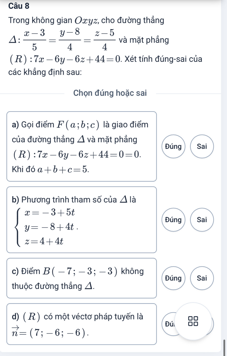 Trong không gian Oxyz, cho đường thẳng
)^·   (x-3)/5 = (y-8)/4 = (z-5)/4  và mặt phẳng
(R): 7x-6y-6z+44=0. Xét tính đúng-sai của
các khẳng định sau:
Chọn đúng hoặc sai
a) Gọi điểm F(a;b;c) là giao điểm
của đường thẳng △ 1 và mặt phẳng
Đúng Sai
(R): 7x-6y-6z+44=0=0. 
Khi đó a+b+c=5. 
b) Phương trình tham số của △ lia
beginarrayl x=-3+5t y=-8+4t. z=4+4tendarray.
Đúng Sai
c) Điểm B(-7;-3;-3) không
Đúng Sai
thuộc đường thẳng △.
d) ( R ) có một véctơ pháp tuyến là
Đú
vector n=(7;-6;-6).