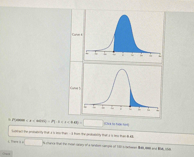 Curv 
Curve 
b. P(49000 (Click to hide hint) 
Subtract the probability that z is less than —1 from the probability that z is less than 0.43
c. There is a □ % chance that the mean salary of a random sample of 100 is between $49, 000 and $56, 150. 
Check