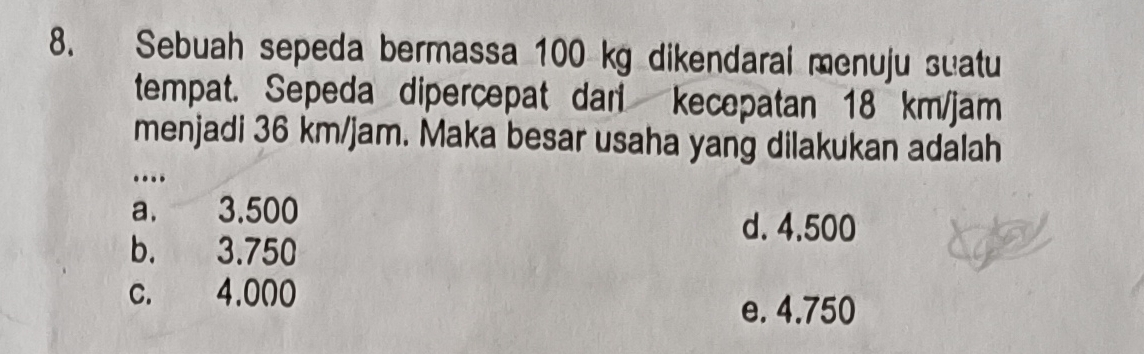 Sebuah sepeda bermassa 100 kg dikendarai menuju suatu
tempat. Sepeda dipercepat dari kecepatan 18 km/jam
menjadi 36 km/jam. Maka besar usaha yang dilakukan adalah
…
a. 3.500 d. 4.500
b. 3.750
c. 4.000
e. 4.750