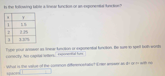 Is the following table a linear function or an exponential function? 
Type your answer as linear function or exponential function. Be sure to spell both words 
correctly. No capital letters. exponential func 
What is the value of the common difference/ratio? Enter answer as d= or r= with no 
spaces