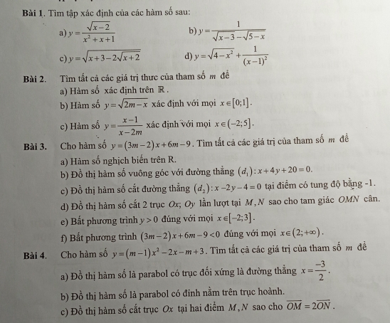 Tìm tập xác định của các hàm số sau:
a y= (sqrt(x-2))/x^2+x+1  b y= 1/sqrt(x-3)-sqrt(5-x) 
c) y=sqrt(x+3-2sqrt x+2) d) y=sqrt(4-x^2)+frac 1(x-1)^2
Bài 2. Tìm tất cả các giá trị thưc của tham số m để
a) Hàm số xác định trên R .
b) Hàm số y=sqrt(2m-x) xác định với mọi x∈ [0;1].
c) Hàm số y= (x-1)/x-2m  xác định với mọi x∈ (-2;5].
Bài 3. Cho hàm số y=(3m-2)x+6m-9. Tìm tất cả các giá trị của tham số m đề
a) Hàm số nghịch biến trên R.
b) Đồ thị hàm số vuông góc với đường thắng (d_1):x+4y+20=0.
c) Đồ thị hàm số cắt đường thẳng (d_2):x-2y-4=0 tại điểm có tung độ bằng -1.
d) Đồ thị hàm số cất 2 trục Ox; Oy lần lượt tại M,N sao cho tam giác OMN cân.
e) Bất phương trình y>0 đúng với mọi x∈ [-2;3].
f) Bất phương trình (3m-2)x+6m-9<0</tex> đúng với mọi x∈ (2;+∈fty ).
Bài 4. Cho hàm số y=(m-1)x^2-2x-m+3. Tìm tất cả các giá trị của tham số m đề
a) Đồ thị hàm số là parabol có trục đối xứng là đường thắng x= (-3)/2 .
b) Đồ thị hàm số là parabol có đinh nằm trên trục hoành.
c) Đồ thị hàm số cắt trục Ox tại hai điểm M, N sao cho overline OM=2overline ON.