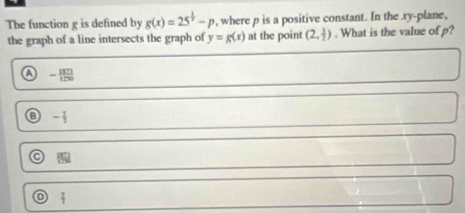 The function g is defined by g(x)=25^(frac 1)x-p , where p is a positive constant. In the xy -plane,
the graph of a line intersects the graph of y=g(x) at the point (2, 3/2 ). What is the value of p?
a - 1871/1230 
o - 1/2 
 8/6 
o  7/2 