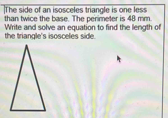 The side of an isosceles triangle is one less 
than twice the base. The perimeter is 48 mm. 
Write and solve an equation to find the length of 
the triangle's isosceles side.