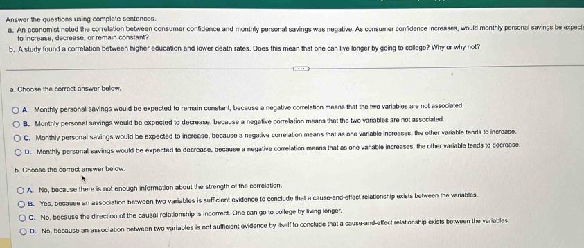 Answer the questions using complete sentences.
a. An economist noted the correlation between consumer confidence and monthly personal savings was negative. As consumer confidence increases, would monthly personal savings be expect
to increase, decrease, or remain constant?
b. A study found a correlation between higher education and lower death rates. Does this mean that one can live longer by going to college? Why or why not?
a. Choose the correct answer below.
A. Monthly personal savings would be expected to remain constant, because a negative correlation means that the two variables are not associated.
B. Monthly personal savings would be expected to decrease, because a negative correlation means that the two variables are not associated.
C. Monthly personal savings would be expected to increase, because a negative correlation means that as one variable increases, the other variable tends to increase.
D. Monthly personal savings would be expected to decrease, because a negative correlation means that as one variable increases, the other variable tends to decrease.
b. Choose the correct answer below.
A. No, because there is not enough information about the strength of the correlation.
B. Yes, because an association between two variables is sufficient evidence to conclude that a cause-and-effect relationship exists between the variables.
C. No, because the direction of the causal relationship is incorrect. One can go to college by living longer.
D. No, because an association between two variables is not sufficient evidence by itself to conclude that a cause-and-effect relationship exists between the variables.