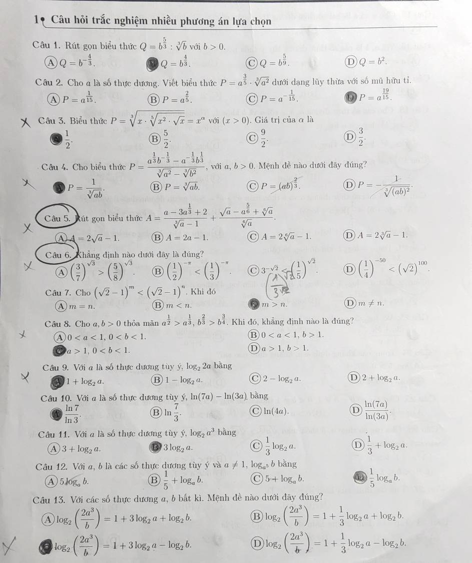 1* Câu hỏi trắc nghiệm nhiều phương án lựa chọn
Câu 1. Rút gọn biểu thức Q=b^(frac 5)3:sqrt[3](b) với b>0.
A Q=b^(-frac 4)3.
Q=b^(frac 4)3.
C Q=b^(frac 5)9.
D Q=b^2.
Câu 2. Cho a là số thực dương. Viết biểu thức P=a^(frac 3)5· sqrt[3](a^2) dưới dạng lũy thừa với số mũ hữu tỉ.
A P=a^(frac 1)15.
B P=a^(frac 2)5.
P=a^(-frac 1)15.
P=a^(frac 19)15.
Câu 3. Biểu thức P=sqrt[3](x· sqrt [5]x^2· sqrt x)=x^(alpha) với (x>0).  Giá trị của α là
 1/2 .
B  5/2 .
 9/2 .
D  3/2 .
Câu 4. Cho biểu thức P=frac a^(frac 1)3b^(-frac 1)3-a^(-frac 1)3b^(frac 1)3sqrt[3](a^2)-sqrt[3](b^2) , với a, b>0. Mệnh đề nào dưới đây đúng?
P= 1/sqrt[3](ab) .
P=sqrt[3](ab).
P=(ab)^ 2/3 . D P=-frac 1sqrt[3]((ab)^2).
Câu 5. Rút gọn biểu thức A=frac a-3a^(frac 1)3+2sqrt[3](a)-1+frac sqrt(a)-a^(frac 5)6+sqrt[6](a)sqrt[6](a).
Ⓐ 4=2sqrt(a)-1. B A=2a-1. a A=2sqrt[6](a)-1. D A=2sqrt[3](a)-1.
Câu 6. Khẳng định nào dưới đây là đúng?
A ( 3/7 )^sqrt(3)>( 5/8 )^sqrt(3). B ( 1/2 )^-π  3^(-sqrt(2)) D ( 1/4 )^-50
Câu 7. Cho (sqrt(2)-1)^m . Khi đó
A m=n.
B m
m>n.
D m!= n.
Câu 8. Cho a, b>0 thỏa mān a^(frac 1)2>a^(frac 1)3,b^(frac 2)3>b^(frac 3)4 Khi đó, khẳng định nào là đúng?
A 0
B 01.
C a>1,0
D a>1,b>1.
Câu 9. Với a là số thực dương tùy y,log _22 a bằng
a 1+log _2a. B 1-log _2a. C 2-log _2a. D 2+log _2a.
Câu 10. Với a là số thực dương tùy ý, ln (7a)-ln (3a). bằng
 ln 7/ln 3 .
B ln  7/3 .
C ln (4a).
D  ln (7a)/ln (3a) .
Câu 11. Với a là số thực dương tùy ý, log _2a^3 bàng
A 3+log _2a. B 3log _2a.  1/3 log _2a. D  1/3 +log _2a.
Câu 12. Với a, b là các số thực dương tùy ý và a!= 1,log _a^5 b bằng
A 5 log, b.
B  1/5 +log _ab. C 5+log _ab.  1/5 log _ab.
Câu 13. Với các số thực dương a, b bất kì. Mệnh đề nào dưới đây đúng?
log _2( 2a^3/b )=1+3log _2a+log _2b.
B log _2( 2a^3/b )=1+ 1/3 log _2a+log _2b.
log _2( 2a^3/b )=1+3log _2a-log _2b.
D log _2( 2a^3/b )=1+ 1/3 log _2a-log _2b.