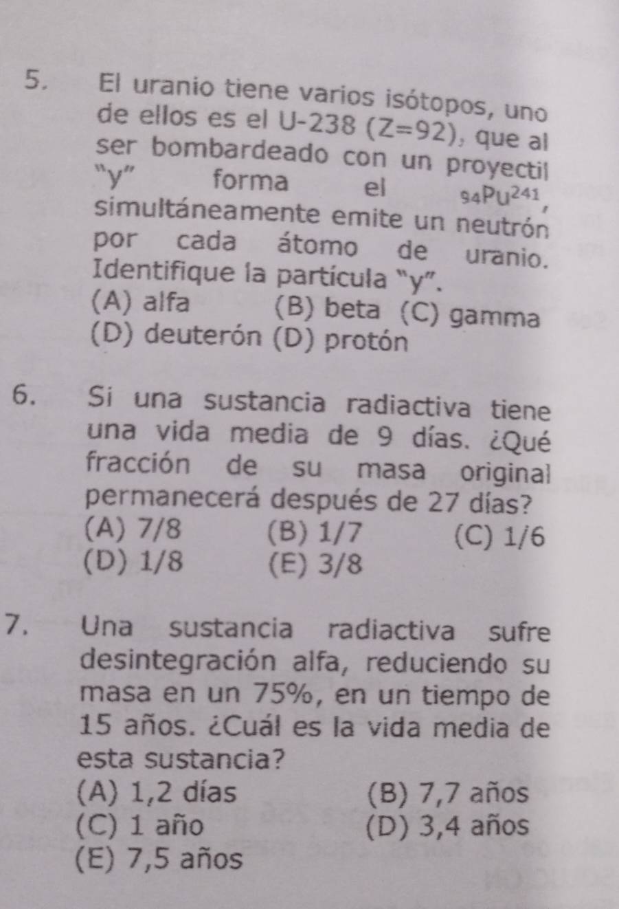 El uranio tiene varios isótopos, uno
de ellos es el U-238(Z=92) ,que al
ser bombardeado con un proyectil
“ y ” forma el 94PU^(241), 
simultáneamente emite un neutrón
por cada átomo de uranio.
Identifique la partícula “ y ”.
(A) alfa (B) beta (C) gamma
(D) deuterón (D) protón
6. Si una sustancia radiactiva tiene
una vida media de 9 días. ¿Qué
fracción de su masa original
permanecerá después de 27 días?
(A) 7/8 (B) 1/7 (C) 1/6
(D) 1/8 (E) 3/8
7. Una sustancia radiactiva sufre
desintegración alfa, reduciendo su
masa en un 75%, en un tiempo de
15 años. ¿Cuál es la vida media de
esta sustancia?
(A) 1,2 días (B) 7,7 años
(C) 1 año (D) 3,4 años
(E) 7,5 años