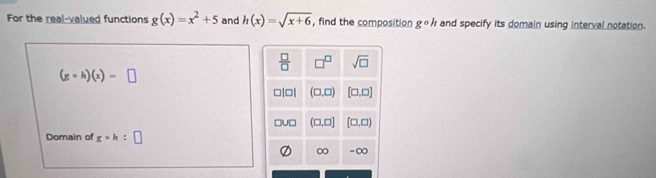 For the real-valued functions g(x)=x^2+5 and h(x)=sqrt(x+6) , find the composition gcirc h and specify its domain using interval notation.
(gcirc h)(x)=□
Domain of gcirc h: □