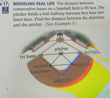 MODELING REAL LIFE The distance between 
consecutive bases on a baseball field is 90 feet. The 
pitcher fields a ball halfway between first base and 
third base. Find the distance between the shortstop 
and the pitcher. (See Example 5.) 
pitcher
1st base 3rd base 
second shortstop 
baseman
2nd buse